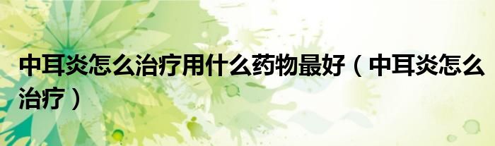中耳炎怎么治療用什么藥物最好(中耳炎怎么治療)