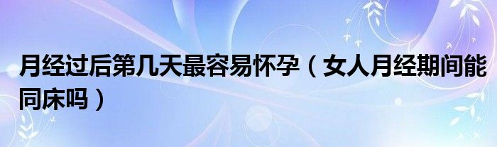 月經(jīng)過(guò)后第幾天最容易懷孕（女人月經(jīng)期間能同床嗎）