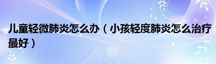 兒童輕微肺炎怎么辦（小孩輕度肺炎怎么治療最好）