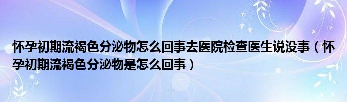 懷孕初期流褐色分泌物怎么回事去醫(yī)院檢查醫(yī)生說沒事(懷孕初期流褐色分泌物是怎么回事)