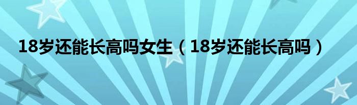 18歲還能長(zhǎng)高嗎女生（18歲還能長(zhǎng)高嗎）
