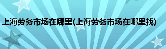 上海勞務(wù)市場在哪里(上海勞務(wù)市場在哪里找)