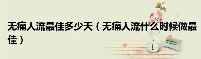 無(wú)痛人流最佳多少天（無(wú)痛人流什么時(shí)候做最佳）