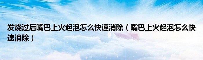發(fā)燒過后嘴巴上火起泡怎么快速消除（嘴巴上火起泡怎么快速消除）
