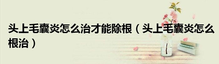 頭上毛囊炎怎么治才能除根（頭上毛囊炎怎么根治）