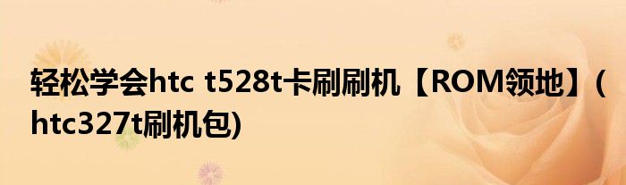 輕松學(xué)會(huì)htc t528t卡刷刷機(jī)【ROM領(lǐng)地】(htc327t刷機(jī)包)