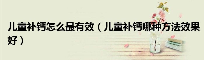 兒童補(bǔ)鈣怎么最有效（兒童補(bǔ)鈣哪種方法效果好）