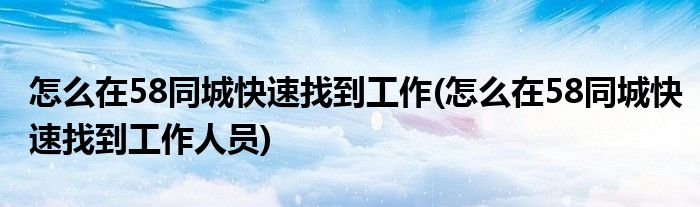 怎么在58同城快速找到工作(怎么在58同城快速找到工作人員)