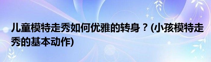 兒童模特走秀如何優(yōu)雅的轉(zhuǎn)身？(小孩模特走秀的基本動作)