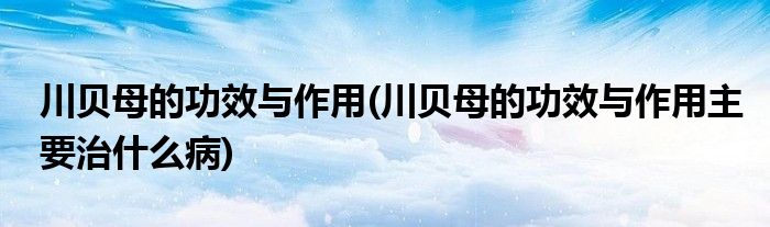 川貝母的功效與作用(川貝母的功效與作用主要治什么病)