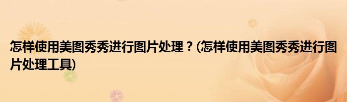 怎樣使用美圖秀秀進(jìn)行圖片處理？(怎樣使用美圖秀秀進(jìn)行圖片處理工具)
