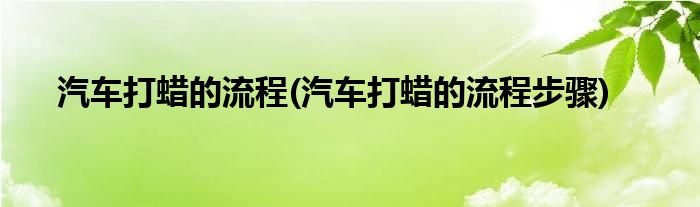 汽車打蠟的流程(汽車打蠟的流程步驟)