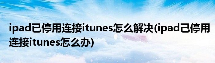 ipad已停用連接itunes怎么解決(ipad己停用連接itunes怎么辦)