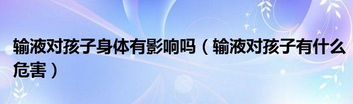 輸液對(duì)孩子身體有影響嗎（輸液對(duì)孩子有什么危害）