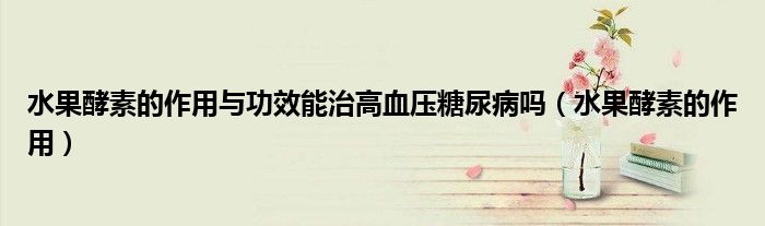 水果酵素的作用與功效能治高血壓糖尿病嗎（水果酵素的作用）