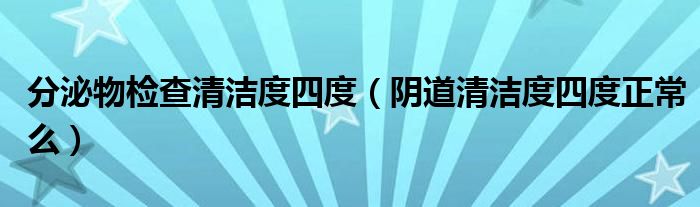 分泌物檢查清潔度四度（陰道清潔度四度正常么）