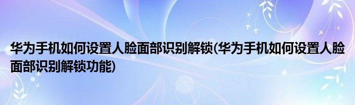 華為手機(jī)如何設(shè)置人臉面部識(shí)別解鎖(華為手機(jī)如何設(shè)置人臉面部識(shí)別解鎖功能)