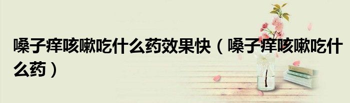 嗓子癢咳嗽吃什么藥效果快（嗓子癢咳嗽吃什么藥）