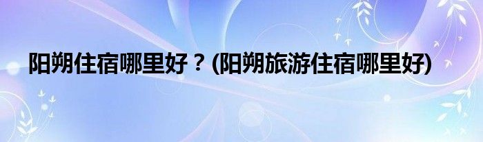 陽朔住宿哪里好？(陽朔旅游住宿哪里好)