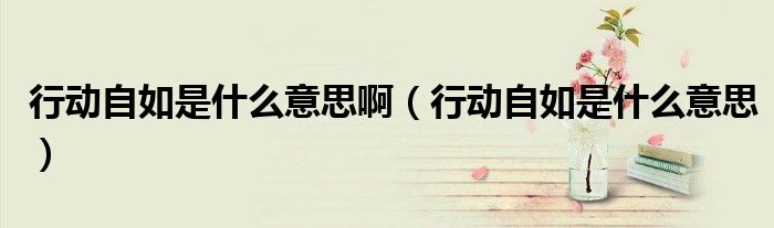 行動(dòng)自如是什么意思?。ㄐ袆?dòng)自如是什么意思）