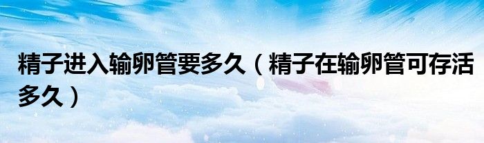 精子進(jìn)入輸卵管要多久（精子在輸卵管可存活多久）