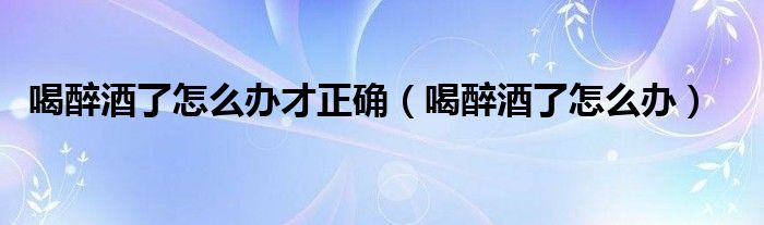 喝醉酒了怎么辦才正確(喝醉酒了怎么辦)