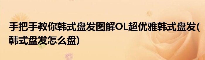 手把手教你韓式盤發(fā)圖解OL超優(yōu)雅韓式盤發(fā)(韓式盤發(fā)怎么盤)