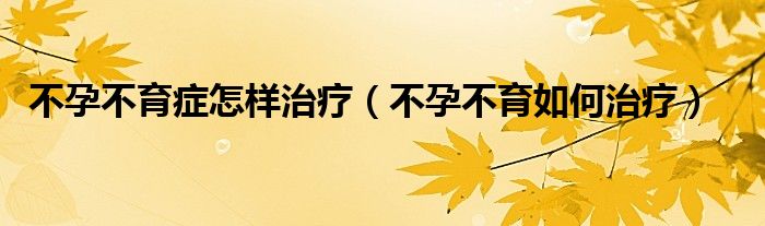不孕不育癥怎樣治療（不孕不育如何治療）