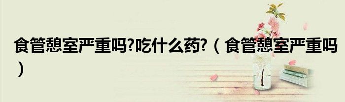 食管憩室嚴(yán)重嗎?吃什么藥?（食管憩室嚴(yán)重嗎）