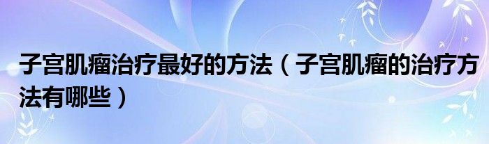 子宮肌瘤治療最好的方法（子宮肌瘤的治療方法有哪些）