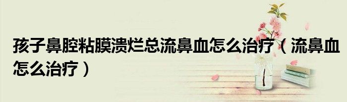 孩子鼻腔粘膜潰爛總流鼻血怎么治療（流鼻血怎么治療）