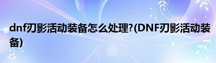dnf刃影活動裝備怎么處理?(DNF刃影活動裝備)