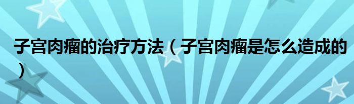 子宮肉瘤的治療方法（子宮肉瘤是怎么造成的）