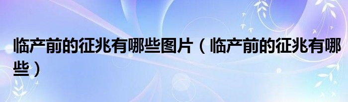 臨產(chǎn)前的征兆有哪些圖片（臨產(chǎn)前的征兆有哪些）