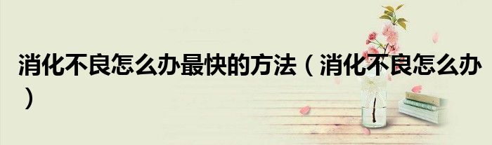 消化不良怎么辦最快的方法（消化不良怎么辦）