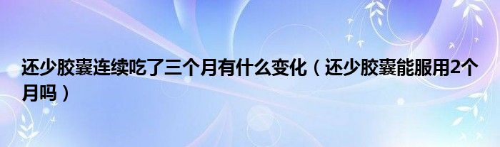 還少膠囊連續(xù)吃了三個月有什么變化（還少膠囊能服用2個月嗎）