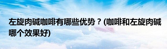 左旋肉堿咖啡有哪些優(yōu)勢？(咖啡和左旋肉堿哪個效果好)