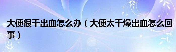 大便很干出血怎么辦(大便太干燥出血怎么回事)