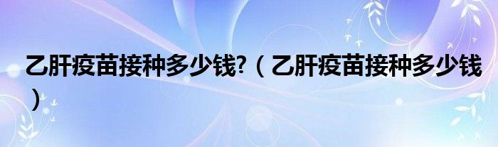 乙肝疫苗接種多少錢?（乙肝疫苗接種多少錢）