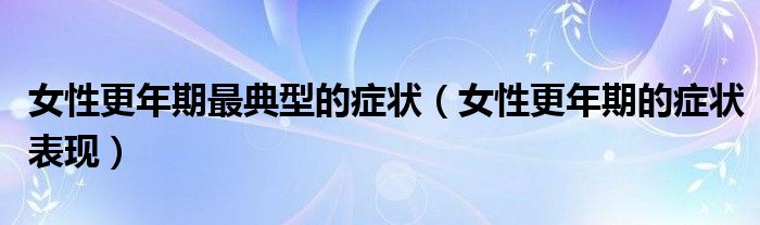 女性更年期最典型的癥狀（女性更年期的癥狀表現(xiàn)）