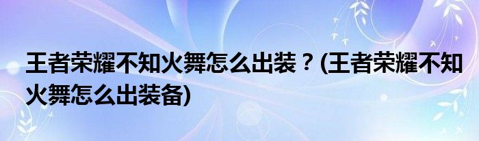 王者榮耀不知火舞怎么出裝？(王者榮耀不知火舞怎么出裝備)