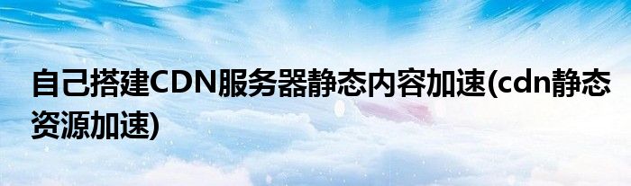 自己搭建CDN服務(wù)器靜態(tài)內(nèi)容加速(cdn靜態(tài)資源加速)
