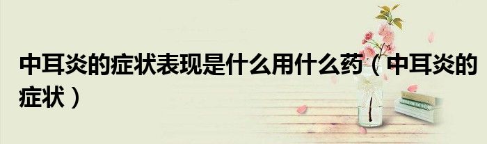 中耳炎的癥狀表現(xiàn)是什么用什么藥（中耳炎的癥狀）