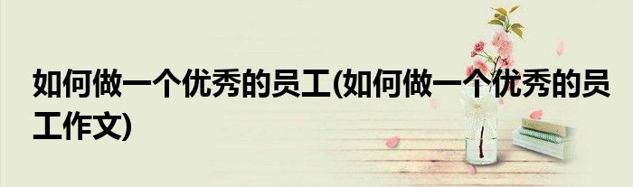 如何做一個優(yōu)秀的員工(如何做一個優(yōu)秀的員工作文)