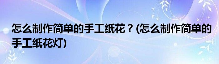 怎么制作簡(jiǎn)單的手工紙花？(怎么制作簡(jiǎn)單的手工紙花燈)
