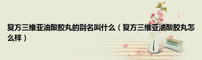 復(fù)方三維亞油酸膠丸的別名叫什么（復(fù)方三維亞油酸膠丸怎么樣）
