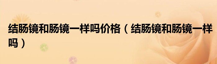 結(jié)腸鏡和腸鏡一樣嗎價(jià)格(結(jié)腸鏡和腸鏡一樣嗎)