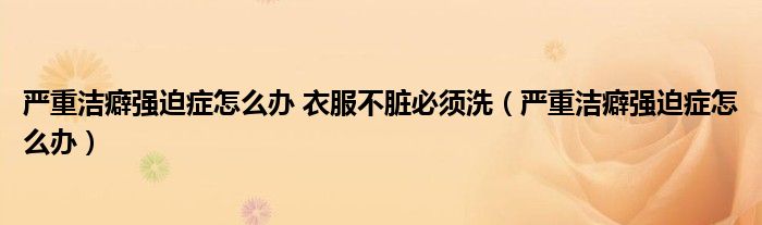 嚴重潔癖強迫癥怎么辦 衣服不臟必須洗（嚴重潔癖強迫癥怎么辦）