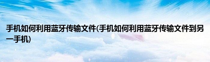 手機(jī)如何利用藍(lán)牙傳輸文件(手機(jī)如何利用藍(lán)牙傳輸文件到另一手機(jī))