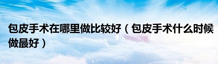 包皮手術(shù)在哪里做比較好（包皮手術(shù)什么時(shí)候做最好）